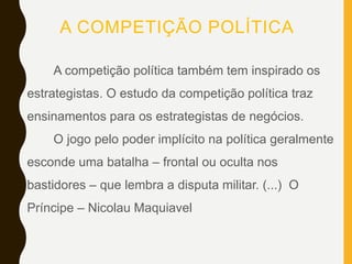A COMPETIÇÃO POLÍTICA
A competição política também tem inspirado os
estrategistas. O estudo da competição política traz
ensinamentos para os estrategistas de negócios.
O jogo pelo poder implícito na política geralmente
esconde uma batalha – frontal ou oculta nos
bastidores – que lembra a disputa militar. (...) O
Príncipe – Nicolau Maquiavel
 