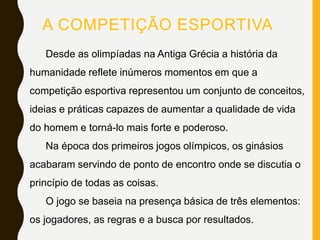 A COMPETIÇÃO ESPORTIVA
Desde as olimpíadas na Antiga Grécia a história da
humanidade reflete inúmeros momentos em que a
competição esportiva representou um conjunto de conceitos,
ideias e práticas capazes de aumentar a qualidade de vida
do homem e torná-lo mais forte e poderoso.
Na época dos primeiros jogos olímpicos, os ginásios
acabaram servindo de ponto de encontro onde se discutia o
princípio de todas as coisas.
O jogo se baseia na presença básica de três elementos:
os jogadores, as regras e a busca por resultados.
 