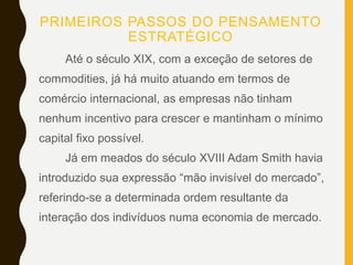 PRIMEIROS PASSOS DO PENSAMENTO
ESTRATÉGICO
Até o século XIX, com a exceção de setores de
commodities, já há muito atuando em termos de
comércio internacional, as empresas não tinham
nenhum incentivo para crescer e mantinham o mínimo
capital fixo possível.
Já em meados do século XVIII Adam Smith havia
introduzido sua expressão “mão invisível do mercado”,
referindo-se a determinada ordem resultante da
interação dos indivíduos numa economia de mercado.
 