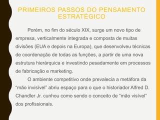 PRIMEIROS PASSOS DO PENSAMENTO
ESTRATÉGICO
Porém, no fim do século XIX, surge um novo tipo de
empresa, verticalmente integrada e composta de muitas
divisões (EUA e depois na Europa), que desenvolveu técnicas
de coordenação de todas as funções, a partir de uma nova
estrutura hierárquica e investindo pesadamente em processos
de fabricação e marketing.
O ambiente competitivo onde prevalecia a metáfora da
“mão invisível” abriu espaço para o que o historiador Alfred D.
Chandler Jr. cunhou como sendo o conceito de “mão visível”
dos profissionais.
 