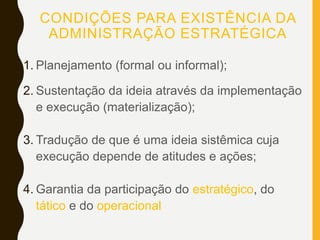 CONDIÇÕES PARA EXISTÊNCIA DA
ADMINISTRAÇÃO ESTRATÉGICA
1. Planejamento (formal ou informal);
2. Sustentação da ideia através da implementação
e execução (materialização);
3. Tradução de que é uma ideia sistêmica cuja
execução depende de atitudes e ações;
4. Garantia da participação do estratégico, do
tático e do operacional.
 