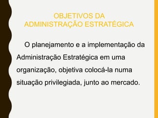 OBJETIVOS DA
ADMINISTRAÇÃO ESTRATÉGICA
O planejamento e a implementação da
Administração Estratégica em uma
organização, objetiva colocá-la numa
situação privilegiada, junto ao mercado.
 