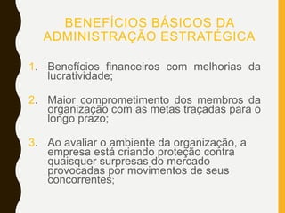 BENEFÍCIOS BÁSICOS DA
ADMINISTRAÇÃO ESTRATÉGICA
1. Benefícios financeiros com melhorias da
lucratividade;
2. Maior comprometimento dos membros da
organização com as metas traçadas para o
longo prazo;
3. Ao avaliar o ambiente da organização, a
empresa está criando proteção contra
quaisquer surpresas do mercado
provocadas por movimentos de seus
concorrentes;
 
