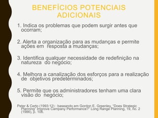 BENEFÍCIOS POTENCIAIS
ADICIONAIS
1. Indica os problemas que podem surgir antes que
ocorram;
2. Alerta a organização para as mudanças e permite
ações em resposta a mudanças;
3. Identifica qualquer necessidade de redefinição na
natureza do negócio;
4. Melhora a canalização dos esforços para a realização
de objetivos predeterminados;
5. Permite que os administradores tenham uma clara
visão do negócio;
Peter & Certo (1993:12) : baseando em Gordon E. Greenley, “Does Strategic
Planning” Improve Campany Performance?” Long Range Planning, 19, no. 2
(1986), p. 106.
 