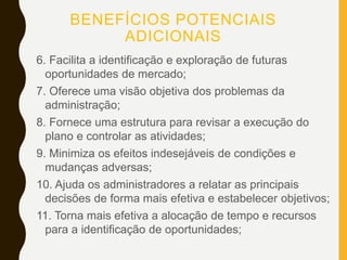 BENEFÍCIOS POTENCIAIS
ADICIONAIS
6. Facilita a identificação e exploração de futuras
oportunidades de mercado;
7. Oferece uma visão objetiva dos problemas da
administração;
8. Fornece uma estrutura para revisar a execução do
plano e controlar as atividades;
9. Minimiza os efeitos indesejáveis de condições e
mudanças adversas;
10. Ajuda os administradores a relatar as principais
decisões de forma mais efetiva e estabelecer objetivos;
11. Torna mais efetiva a alocação de tempo e recursos
para a identificação de oportunidades;
 