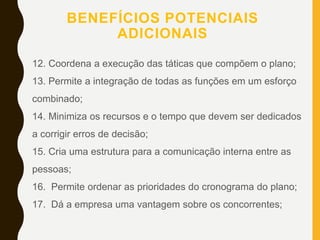 BENEFÍCIOS POTENCIAIS
ADICIONAIS
12. Coordena a execução das táticas que compõem o plano;
13. Permite a integração de todas as funções em um esforço
combinado;
14. Minimiza os recursos e o tempo que devem ser dedicados
a corrigir erros de decisão;
15. Cria uma estrutura para a comunicação interna entre as
pessoas;
16. Permite ordenar as prioridades do cronograma do plano;
17. Dá a empresa uma vantagem sobre os concorrentes;
 