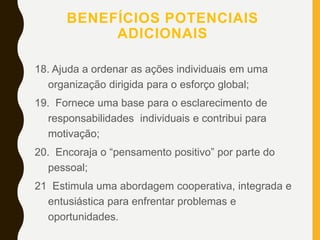 BENEFÍCIOS POTENCIAIS
ADICIONAIS
18. Ajuda a ordenar as ações individuais em uma
organização dirigida para o esforço global;
19. Fornece uma base para o esclarecimento de
responsabilidades individuais e contribui para
motivação;
20. Encoraja o “pensamento positivo” por parte do
pessoal;
21 Estimula uma abordagem cooperativa, integrada e
entusiástica para enfrentar problemas e
oportunidades.
 