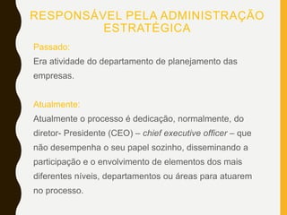 RESPONSÁVEL PELA ADMINISTRAÇÃO
ESTRATÉGICA
Passado:
Era atividade do departamento de planejamento das
empresas.
Atualmente:
Atualmente o processo é dedicação, normalmente, do
diretor- Presidente (CEO) – chief executive officer – que
não desempenha o seu papel sozinho, disseminando a
participação e o envolvimento de elementos dos mais
diferentes níveis, departamentos ou áreas para atuarem
no processo.
 