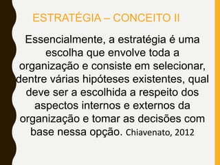 Essencialmente, a estratégia é uma
escolha que envolve toda a
organização e consiste em selecionar,
dentre várias hipóteses existentes, qual
deve ser a escolhida a respeito dos
aspectos internos e externos da
organização e tomar as decisões com
base nessa opção. Chiavenato, 2012
ESTRATÉGIA – CONCEITO II
 