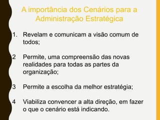 1. Revelam e comunicam a visão comum de
todos;
2 Permite, uma compreensão das novas
realidades para todas as partes da
organização;
3 Permite a escolha da melhor estratégia;
4 Viabiliza convencer a alta direção, em fazer
o que o cenário está indicando.
A importância dos Cenários para a
Administração Estratégica
 