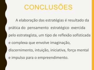 CONCLUSÕES
A elaboração das estratégias é resultado da
prática do pensamento estratégico exercida
pelo estrategista, um tipo de reflexão sofisticada
e complexa que envolve imaginação,
discernimento, intuição, iniciativa, força mental
e impulso para o empreendimento.
 