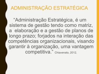 ADMINISTRAÇÃO ESTRATÉGICA
“Administração Estratégica, é um
sistema de gestão tendo como matriz,
a elaboração e a gestão de planos de
longo prazo; forjados na interação das
competências organizacionais, visando
garantir à organização, uma vantagem
competitiva.” Chiavenato, 2012.
 