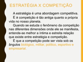 ESTRATÉGIA X COMPETIÇÃO
A estratégia é uma abordagem competitiva.
E a competição é tão antiga quanto a própria
vida no nosso planeta.
Quando se estuda o fenômeno da competição
nas diferentes dimensões onde ele se manifesta,
entende-se melhor a íntima e estreita relação
que existe entre estratégia e competição.
É que a competição pode ser vista sob os
ângulos biológico, militar, político, esportivo e
empresarial.
 