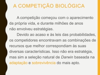 A COMPETIÇÃO BIOLÓGICA
A competição começou com o aparecimento
da própria vida, e durante milhões de anos
não envolveu estratégias.
Devido ao acaso e às leis das probabilidades,
os competidores encontravam as combinações de
recursos que melhor correspondiam às suas
diversas características. Isso não era estratégia,
mas sim a seleção natural de Darwin baseada na
adaptação e sobrevivência do mais apto.
 