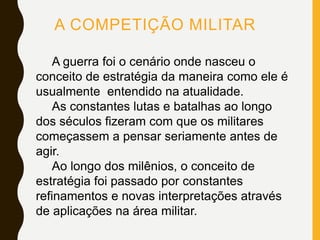 A COMPETIÇÃO MILITAR
A guerra foi o cenário onde nasceu o
conceito de estratégia da maneira como ele é
usualmente entendido na atualidade.
As constantes lutas e batalhas ao longo
dos séculos fizeram com que os militares
começassem a pensar seriamente antes de
agir.
Ao longo dos milênios, o conceito de
estratégia foi passado por constantes
refinamentos e novas interpretações através
de aplicações na área militar.
 