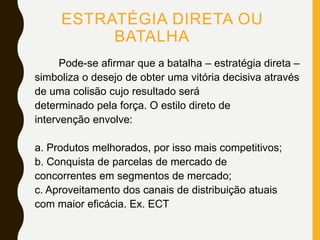 ESTRATÉGIA DIRETA OU
BATALHA
Pode-se afirmar que a batalha – estratégia direta –
simboliza o desejo de obter uma vitória decisiva através
de uma colisão cujo resultado será
determinado pela força. O estilo direto de
intervenção envolve:
a. Produtos melhorados, por isso mais competitivos;
b. Conquista de parcelas de mercado de
concorrentes em segmentos de mercado;
c. Aproveitamento dos canais de distribuição atuais
com maior eficácia. Ex. ECT
 