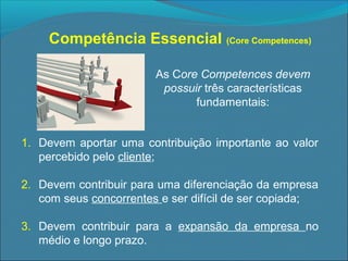 Competência Essencial (Core Competences)
As Core Competences devem
possuir três características
fundamentais:
1. Devem aportar uma contribuição importante ao valor
percebido pelo cliente;
2. Devem contribuir para uma diferenciação da empresa
com seus concorrentes e ser difícil de ser copiada;
3. Devem contribuir para a expansão da empresa no
médio e longo prazo.

 