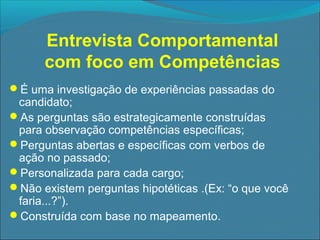 Entrevista Comportamental
com foco em Competências
É uma investigação de experiências passadas do

candidato;
As perguntas são estrategicamente construídas
para observação competências específicas;
Perguntas abertas e específicas com verbos de
ação no passado;
Personalizada para cada cargo;
Não existem perguntas hipotéticas .(Ex: “o que você
faria...?”).
Construída com base no mapeamento.

 