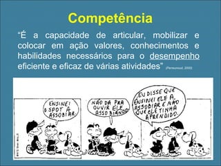 Competência
“É a capacidade de articular, mobilizar e
colocar em ação valores, conhecimentos e
habilidades necessários para o desempenho
eficiente e eficaz de várias atividades”
(Perreunoud, 2000)

 