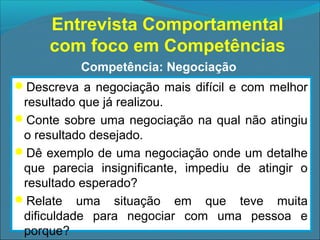 Entrevista Comportamental
com foco em Competências
Competência: Negociação
Descreva a negociação mais difícil e com melhor

resultado que já realizou.
Conte sobre uma negociação na qual não atingiu
o resultado desejado.
Dê exemplo de uma negociação onde um detalhe
que parecia insignificante, impediu de atingir o
resultado esperado?
Relate uma situação em que teve muita
dificuldade para negociar com uma pessoa e
porque?

 