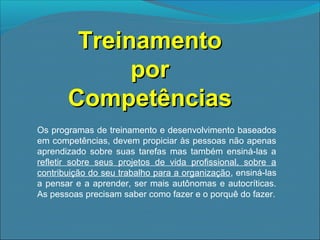 Treinamento
por
Competências
Os programas de treinamento e desenvolvimento baseados
em competências, devem propiciar às pessoas não apenas
aprendizado sobre suas tarefas mas também ensiná-las a
refletir sobre seus projetos de vida profissional, sobre a
contribuição do seu trabalho para a organização, ensiná-las
a pensar e a aprender, ser mais autônomas e autocríticas.
As pessoas precisam saber como fazer e o porquê do fazer.

 