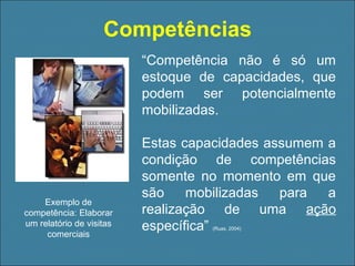 Competências
“Competência não é só um
estoque de capacidades, que
podem ser potencialmente
mobilizadas.

Exemplo de
competência: Elaborar
um relatório de visitas
comerciais

Estas capacidades assumem a
condição de competências
somente no momento em que
são
mobilizadas
para
a
realização de uma ação
específica”
(Ruas, 2004)

 