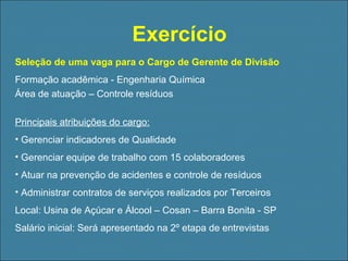 Exercício
Seleção de uma vaga para o Cargo de Gerente de Divisão
Formação acadêmica - Engenharia Química
Área de atuação – Controle resíduos
Principais atribuições do cargo:
• Gerenciar indicadores de Qualidade
• Gerenciar equipe de trabalho com 15 colaboradores
• Atuar na prevenção de acidentes e controle de resíduos
• Administrar contratos de serviços realizados por Terceiros
Local: Usina de Açúcar e Álcool – Cosan – Barra Bonita - SP
Salário inicial: Será apresentado na 2º etapa de entrevistas

 