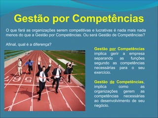 Gestão por Competências
O que fará as organizações serem competitivas e lucrativas é nada mais nada
menos do que a Gestão por Competências. Ou será Gestão de Competências?
Afinal, qual é a diferença?
Gestão por Competências
implica gerir a empresa
separando
as
funções
segundo as competências
necessárias para o seu
exercício.
Gestão de Competências,
implica
como
as
organizações gerem as
competências necessárias
ao desenvolvimento de seu
negócio.

 
