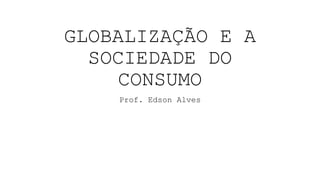 GLOBALIZAÇÃO E A
SOCIEDADE DO
CONSUMO
Prof. Edson Alves
 