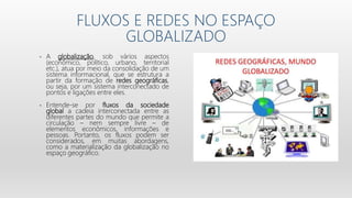 FLUXOS E REDES NO ESPAÇO
GLOBALIZADO
• A globalização, sob vários aspectos
(econômico, político, urbano, territorial
etc.), atua por meio da consolidação de um
sistema informacional, que se estrutura a
partir da formação de redes geográficas,
ou seja, por um sistema interconectado de
pontos e ligações entre eles.
• Entende-se por fluxos da sociedade
global a cadeia interconectada entre as
diferentes partes do mundo que permite a
circulação – nem sempre livre – de
elementos econômicos, informações e
pessoas. Portanto, os fluxos podem ser
considerados, em muitas abordagens,
como a materialização da globalização no
espaço geográfico.
 