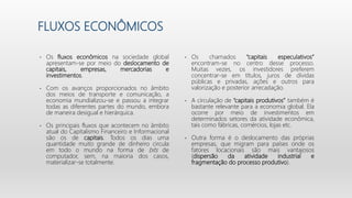 FLUXOS ECONÔMICOS
• Os fluxos econômicos na sociedade global
apresentam-se por meio do deslocamento de
capitais, empresas, mercadorias e
investimentos.
• Com os avanços proporcionados no âmbito
dos meios de transporte e comunicação, a
economia mundializou-se e passou a integrar
todas as diferentes partes do mundo, embora
de maneira desigual e hierárquica.
• Os principais fluxos que acontecem no âmbito
atual do Capitalismo Financeiro e Informacional
são os de capitais. Todos os dias uma
quantidade muito grande de dinheiro circula
em todo o mundo na forma de bits de
computador, sem, na maioria dos casos,
materializar-se totalmente.
• Os chamados “capitais especulativos”
encontram-se no centro desse processo.
Muitas vezes, os investidores preferem
concentrar-se em títulos, juros de dívidas
públicas e privadas, ações e outros para
valorização e posterior arrecadação.
• A circulação de “capitais produtivos” também é
bastante relevante para a economia global. Ela
ocorre por meio de investimentos em
determinados setores da atividade econômica,
tais como fábricas, comércios, lojas etc.
• Outra forma é o deslocamento das próprias
empresas, que migram para países onde os
fatores locacionais são mais vantajosos
(dispersão da atividade industrial e
fragmentação do processo produtivo).
 