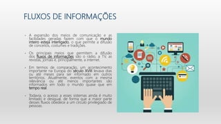 FLUXOS DE INFORMAÇÕES
• A expansão dos meios de comunicação e as
facilidades geradas fazem com que o mundo
inteiro esteja interligado, o que permite a difusão
de conceitos, costumes e tradições.
• Os principais meios que permitem a difusão
dos fluxos de informações são o rádio, a TV, as
revistas, jornais e, principalmente, a internet.
• Em termos de comparação, um acontecimento
importante na Europa do século XVIII levava dias
ou até meses para ser informado em outros
territórios. Atualmente, eventos com a mesma
relevância ou até menos importantes são
informados em todo o mundo quase que em
tempo real.
• Todavia, o acesso a esses sistemas ainda é muito
limitado e desigual, de forma que a maior parte
desses fluxos obedece a um círculo privilegiado de
pessoas.
 