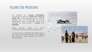 FLUXO DE PESSOAS
• Por extensão aos avanços tecnológicos
provocados ao longo do século XX e início do
século XXI, o fluxo internacional de pessoas
também vem se intensificando na era da
globalização atual. A expansão desse fluxo
acontece de duas formas: o turismo e a
migração;
• Muitas pessoas migram por razões
humanitárias, sociais, econômicas e afetivas;
• É muito comum a migração de pessoas de um
país para outro (muitas vezes por meios ilegais)
em busca de maior geração de renda e
oportunidades.
 