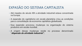 EXPASÃO DO SISTEMA CAPITALISTA
• Até meados do século XIX a atividade industrial estava concentrada
na Europa;
• A expansão do capitalismo em escala planetária criou as condições
para a consolidação da economia capitalista globalizada;
• Essa expansão provocou mudanças na organização do sistema
produtivo em escala mundial;
• A origem dessas mudanças reside no processo denominado
“dispersão da atividade industrial”.
 