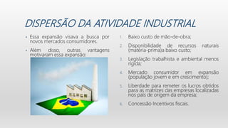 DISPERSÃO DA ATIVIDADE INDUSTRIAL
• Essa expansão visava a busca por
novos mercados consumidores.
• Além disso, outras vantagens
motivaram essa expansão:
1. Baixo custo de mão-de-obra;
2. Disponibilidade de recursos naturais
(matéria-prima)a baixo custo;
3. Legislação trabalhista e ambiental menos
rígida;
4. Mercado consumidor em expansão
(população jovem e em crescimento);
5. Liberdade para remeter os lucros obtidos
para as matrizes das empresas localizadas
nos país de origem da empresa;
6. Concessão Incentivos fiscais.
 