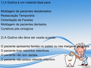 1) A Godiva é um material ideal para: 
Moldagem de pacientes desdentados 
Restauração Temporária 
Cimentação de Facetas 
Moldagem de pacientes dentados 
Curativos pós cirúrgicos 
2) A Godiva não deve ser usada quando: 
O paciente apresenta feridas no palato ou nas margens gengivais 
O paciente tiver rebordos retentivos 
O paciente não tem dentes 
O paciente não possui rebordo retentivo 
 