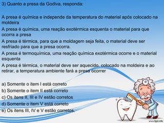 3) Quanto a presa da Godiva, responda: 
A presa é química e independe da temperatura do material após colocado na 
moldeira 
A presa é química, uma reação exotérmica esquenta o material para que 
ocorra a presa 
A presa é térmica, para que a moldagem seja feita, o material deve ser 
resfriado para que a presa ocorra. 
A presa é termoquímica, uma reação química exotérmica ocorre e o material 
esquenta 
A presa é térmica, o material deve ser aquecido, colocado na moldeira e ao 
retirar, a temperatura ambiente fará a presa ocorrer 
a) Somente o item I está correto 
b) Somente o item II está correto 
c) Os itens II, III e IV estão corretos 
d) Somente o item V está correto 
e) Os itens III, IV e V estão corretos. 
 