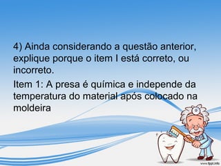 4) Ainda considerando a questão anterior, 
explique porque o item I está correto, ou 
incorreto. 
Item 1: A presa é química e independe da 
temperatura do material após colocado na 
moldeira 
