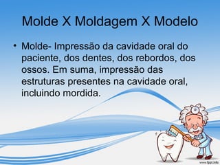 Molde X Moldagem X Modelo 
• Molde- Impressão da cavidade oral do 
paciente, dos dentes, dos rebordos, dos 
ossos. Em suma, impressão das 
estruturas presentes na cavidade oral, 
incluindo mordida. 
 