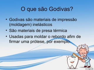 O que são Godivas? 
• Godivas são materiais de impressão 
(moldagem) inelásticos 
• São materiais de presa térmica 
• Usadas para moldar o rebordo afim de 
firmar uma prótese, por exemplo. 
 
