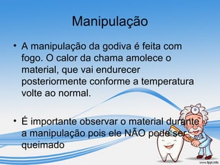 Manipulação 
• A manipulação da godiva é feita com 
fogo. O calor da chama amolece o 
material, que vai endurecer 
posteriormente conforme a temperatura 
volte ao normal. 
• É importante observar o material durante 
a manipulação pois ele NÃO pode ser 
queimado 
 