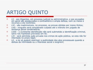ARTIGO QUINTO LV - aos litigantes, em processo judicial ou administrativo, e aos acusados em geral são assegurados o contraditório e ampla defesa, com os meios e recursos a ela inerentes; LVI - são inadmissíveis, no processo, as provas obtidas por meios ilícitos; LVII - ninguém será considerado culpado até o trânsito em julgado de sentença penal condenatória; LVIII - o civilmente identificado não será submetido a identificação criminal, salvo nas hipóteses previstas em lei; LIX - será admitida ação privada nos crimes de ação pública, se esta não for intentada no prazo legal; LX - a lei só poderá restringir a publicidade dos atos processuais quando a defesa da intimidade ou o interesse social o exigirem; 