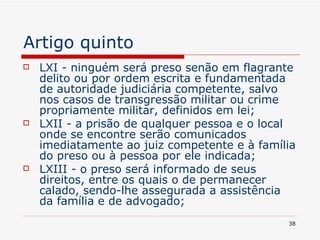 Artigo quinto LXI - ninguém será preso senão em flagrante delito ou por ordem escrita e fundamentada de autoridade judiciária competente, salvo nos casos de transgressão militar ou crime propriamente militar, definidos em lei; LXII - a prisão de qualquer pessoa e o local onde se encontre serão comunicados imediatamente ao juiz competente e à família do preso ou à pessoa por ele indicada; LXIII - o preso será informado de seus direitos, entre os quais o de permanecer calado, sendo-lhe assegurada a assistência da família e de advogado; 