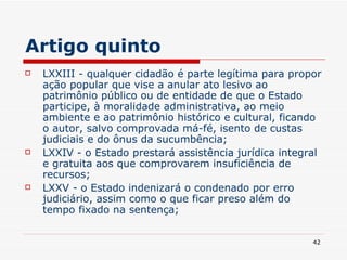 Artigo quinto LXXIII - qualquer cidadão é parte legítima para propor ação popular que vise a anular ato lesivo ao patrimônio público ou de entidade de que o Estado participe, à moralidade administrativa, ao meio ambiente e ao patrimônio histórico e cultural, ficando o autor, salvo comprovada má-fé, isento de custas judiciais e do ônus da sucumbência; LXXIV - o Estado prestará assistência jurídica integral e gratuita aos que comprovarem insuficiência de recursos; LXXV - o Estado indenizará o condenado por erro judiciário, assim como o que ficar preso além do tempo fixado na sentença; 