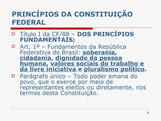 PRINCÍPIOS DA CONSTITUIÇÃO FEDERAL Título I da CF/88 –  DOS PRINCÍPIOS FUNDAMENTAIS; Art. 1º – Fundamentos da República Federativa do Brasil:  soberania ,  cidadania ,  dignidade da pessoa humana ,  valores sociais do trabalho e da livre iniciativa  e  pluralismo político . Parágrafo único – Todo poder emana do povo, que o exerce por meio de representantes eleitos ou diretamente, nos termos desta Constituição. 