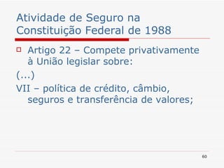 Atividade de Seguro na Constituição Federal de 1988 Artigo 22 – Compete privativamente à União legislar sobre: (...) VII – política de crédito, câmbio, seguros e transferência de valores; 