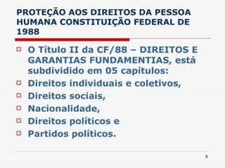 PROTEÇÃO AOS DIREITOS DA PESSOA HUMANA CONSTITUIÇÃO FEDERAL DE 1988 O Título II da CF/88 – DIREITOS E GARANTIAS FUNDAMENTIAS, está subdividido em 05 capítulos:  Direitos individuais e coletivos, Direitos sociais,  Nacionalidade,  Direitos políticos e  Partidos políticos. 