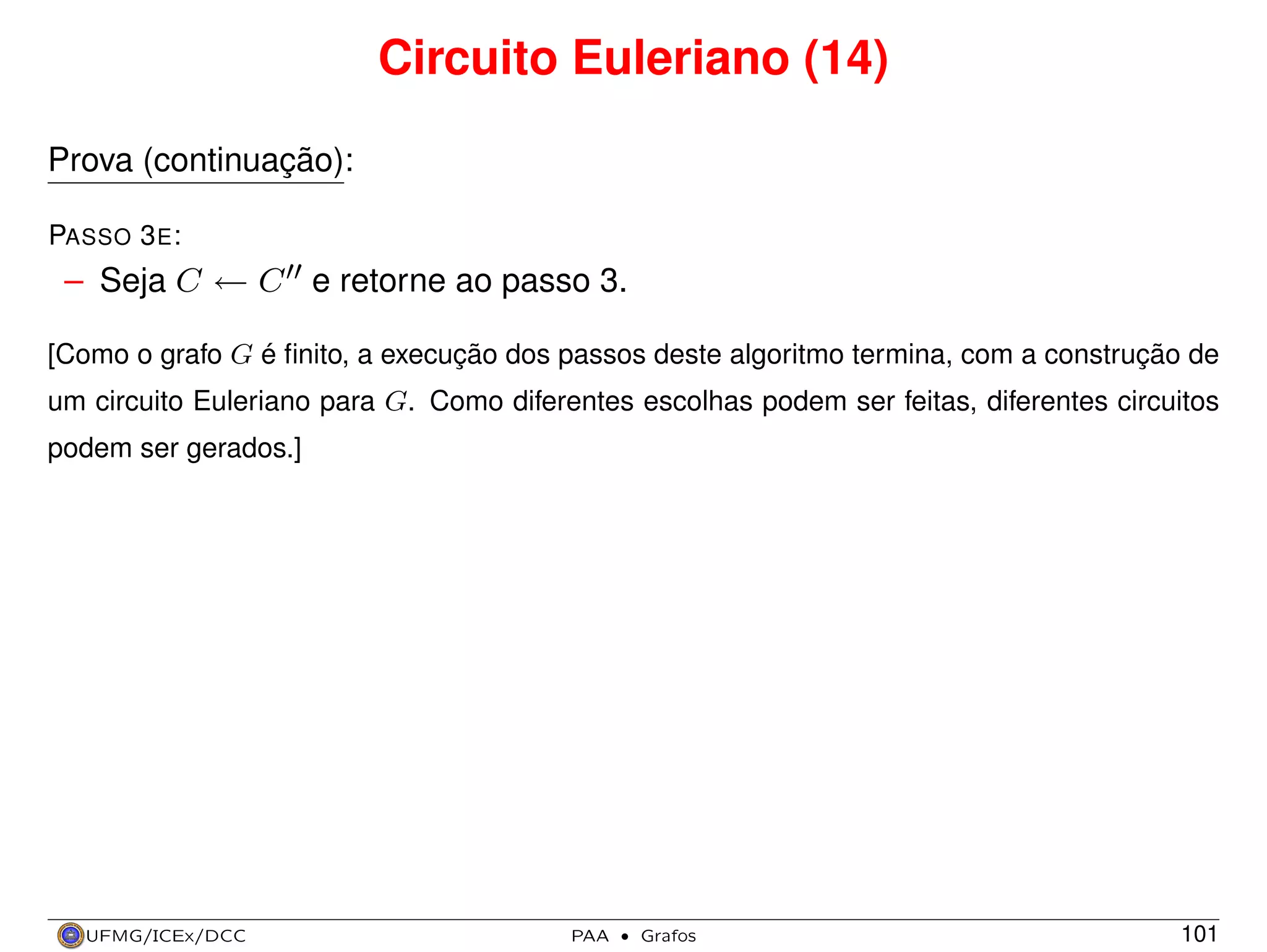 Circuito Euleriano (14)
Prova (continuação):
PASSO 3 E :

– Seja C ← C e retorne ao passo 3.
[Como o grafo G é ﬁnito, a execução dos passos deste algoritmo termina, com a construção de
um circuito Euleriano para G. Como diferentes escolhas podem ser feitas, diferentes circuitos
podem ser gerados.]

UFMG/ICEx/DCC

PAA

·

Grafos

101

 