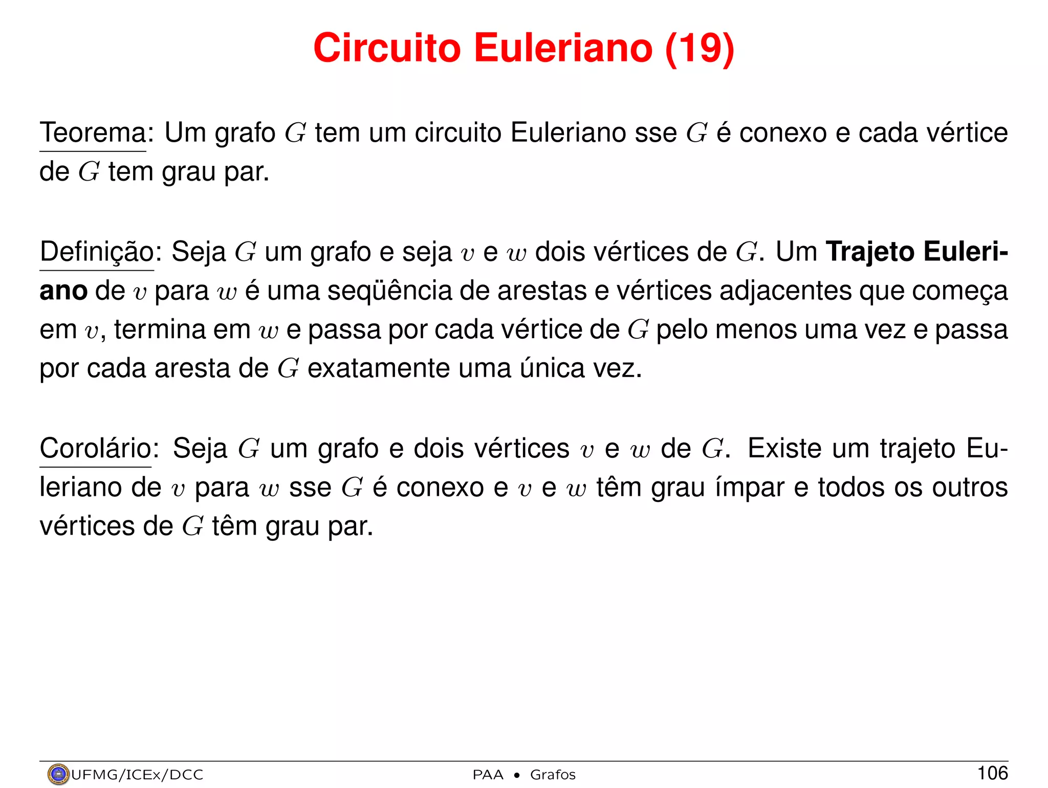 Circuito Euleriano (19)
Teorema: Um grafo G tem um circuito Euleriano sse G é conexo e cada vértice
de G tem grau par.
Deﬁnição: Seja G um grafo e seja v e w dois vértices de G. Um Trajeto Euleriano de v para w é uma seqüência de arestas e vértices adjacentes que começa
em v, termina em w e passa por cada vértice de G pelo menos uma vez e passa
por cada aresta de G exatamente uma única vez.
Corolário: Seja G um grafo e dois vértices v e w de G. Existe um trajeto Euleriano de v para w sse G é conexo e v e w têm grau ímpar e todos os outros
vértices de G têm grau par.

UFMG/ICEx/DCC

PAA

·

Grafos

106

 