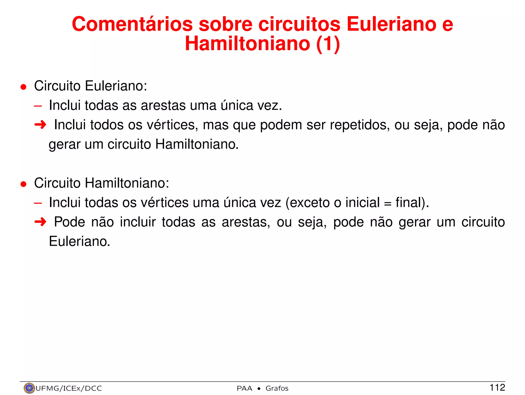 Comentários sobre circuitos Euleriano e
Hamiltoniano (1)
• Circuito Euleriano:
– Inclui todas as arestas uma única vez.
§ Inclui todos os vértices, mas que podem ser repetidos, ou seja, pode não
gerar um circuito Hamiltoniano.
• Circuito Hamiltoniano:
– Inclui todas os vértices uma única vez (exceto o inicial = ﬁnal).
§ Pode não incluir todas as arestas, ou seja, pode não gerar um circuito
Euleriano.

UFMG/ICEx/DCC

PAA

·

Grafos

112

 